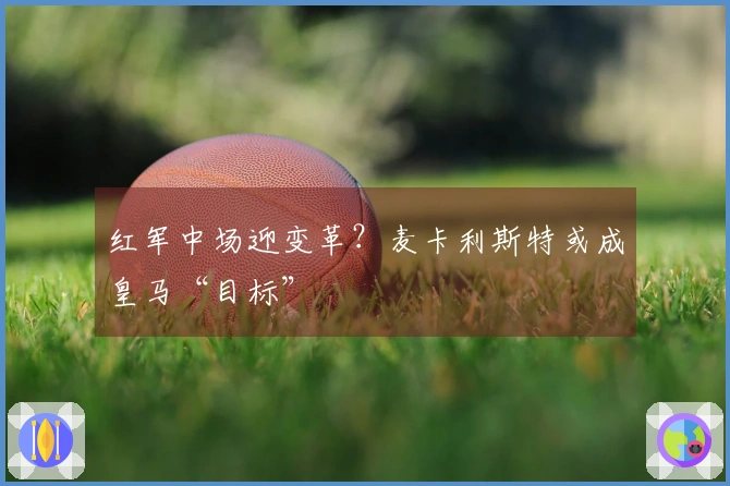 红军中场迎变革？麦卡利斯特或成皇马“目标”