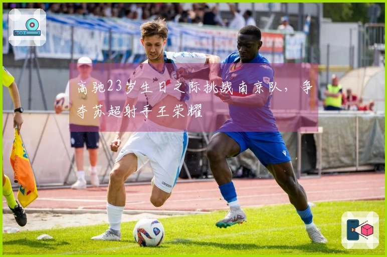 高驰23岁生日之际挑战南京队，争夺苏超射手王荣耀