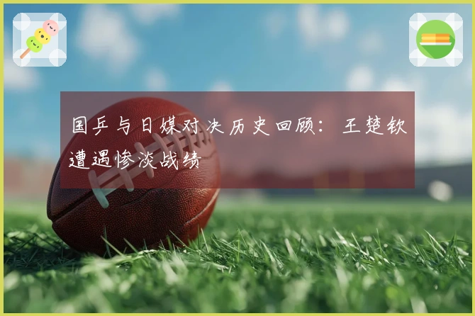 国乒与日媒对决历史回顾：王楚钦遭遇惨淡战绩