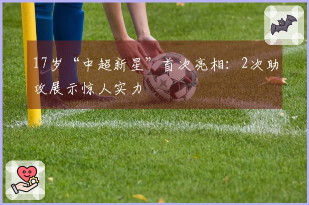 17岁“中超新星”首次亮相：2次助攻展示惊人实力