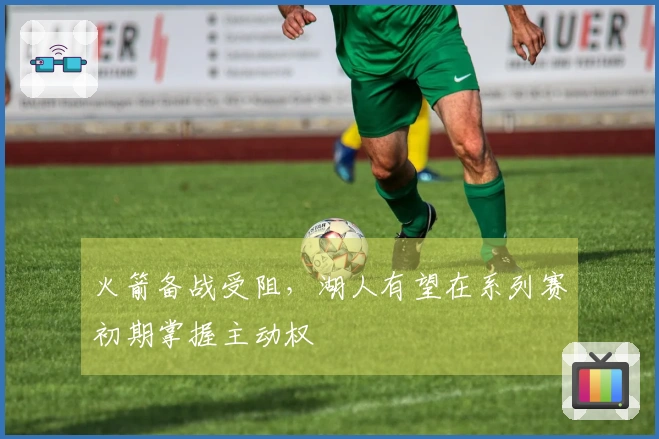 火箭备战受阻，湖人有望在系列赛初期掌握主动权
