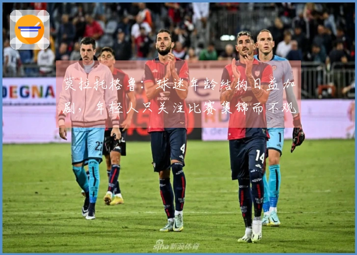 莫拉托格鲁：球迷年龄结构日益加剧，年轻人只关注比赛集锦而不观看完整赛事