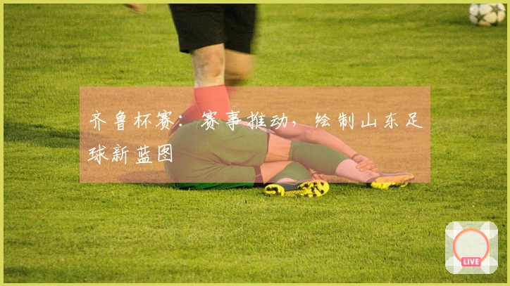 齐鲁杯赛：赛事推动，绘制山东足球新蓝图