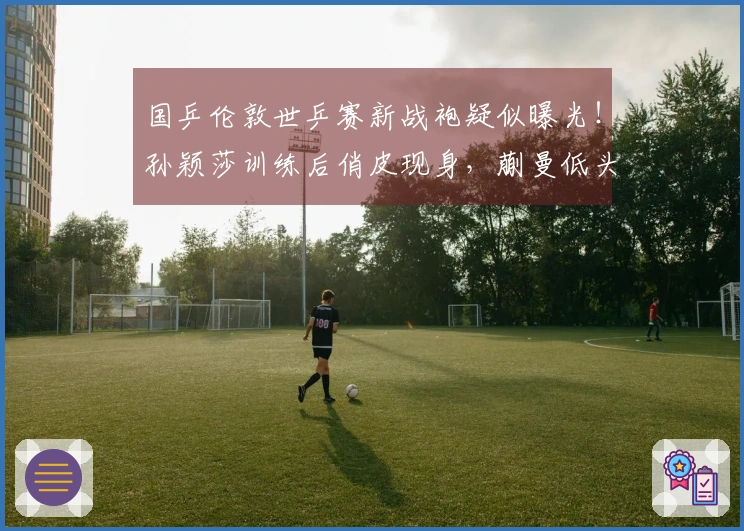 国乒伦敦世乒赛新战袍疑似曝光！孙颖莎训练后俏皮现身，蒯曼低头专注手机