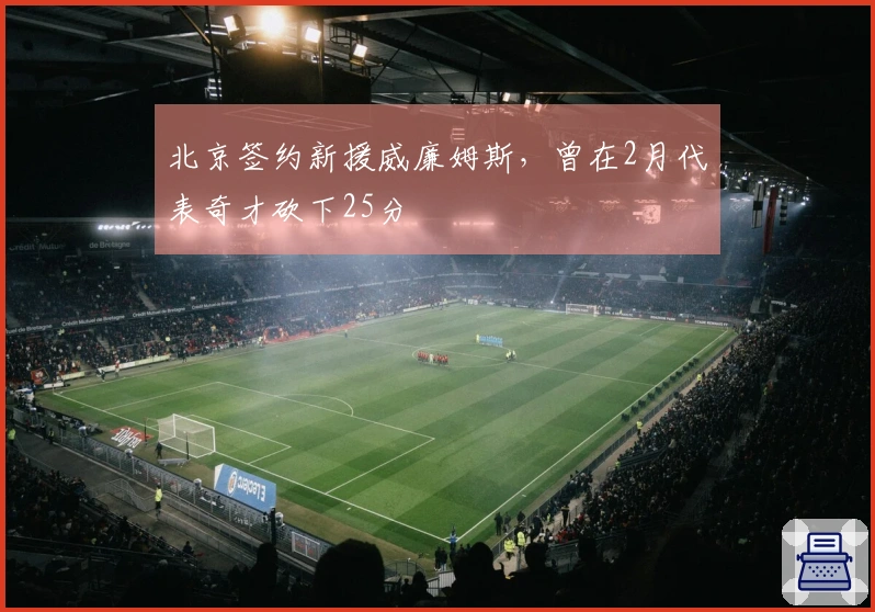 北京签约新援威廉姆斯，曾在2月代表奇才砍下25分