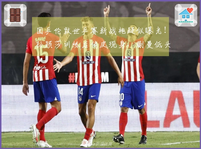 国乒伦敦世乒赛新战袍疑似曝光！孙颖莎训练后俏皮现身，蒯曼低头专注手机