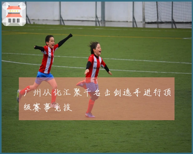 广州从化汇聚千名击剑选手进行顶级赛事竞技