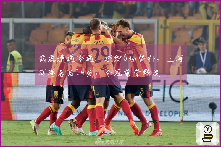 武磊遭遇冷遇：连续6场替补，上海海港落后14分，夺冠前景黯淡