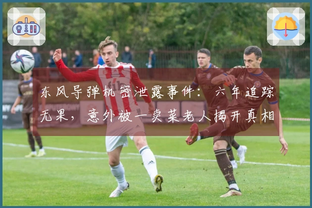 东风导弹机密泄露事件：六年追踪无果，意外被一卖菜老人揭开真相