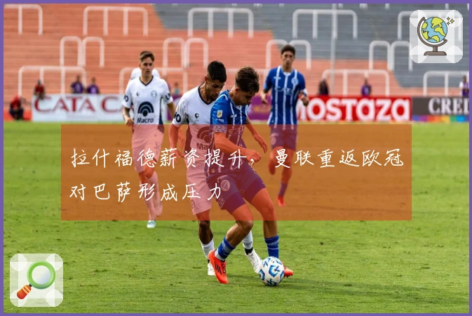拉什福德薪资提升，曼联重返欧冠对巴萨形成压力
