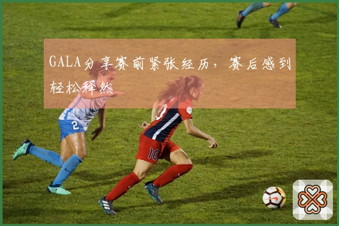 GALA分享赛前紧张经历，赛后感到轻松释然