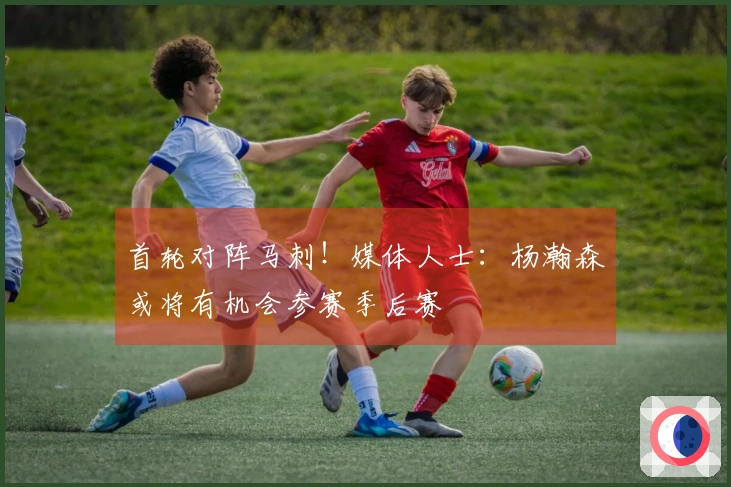 首轮对阵马刺！媒体人士：杨瀚森或将有机会参赛季后赛