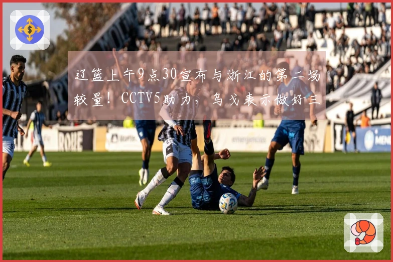 辽篮上午9点30宣布与浙江的第二场较量！CCTV5助力，乌戈表示做好三项准备就能胜出。