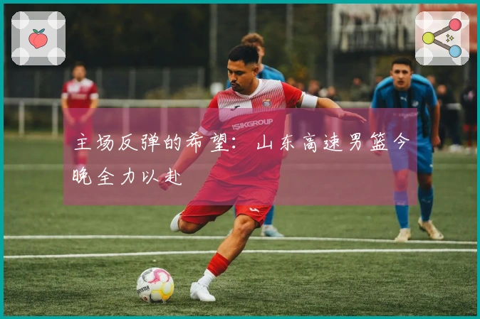 主场反弹的希望：山东高速男篮今晚全力以赴
