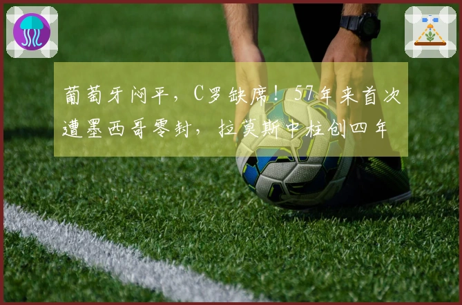 葡萄牙闷平，C罗缺席！57年来首次遭墨西哥零封，拉莫斯中柱创四年新纪录