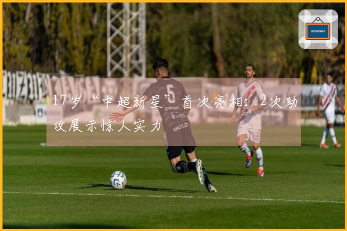 17岁“中超新星”首次亮相：2次助攻展示惊人实力